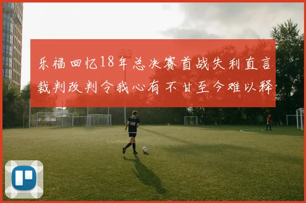 乐福回忆18年总决赛首战失利直言裁判改判令我心有不甘至今难以释怀