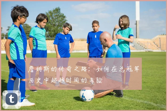 詹姆斯的传奇之路：如何在总冠军历史中超越时间的考验