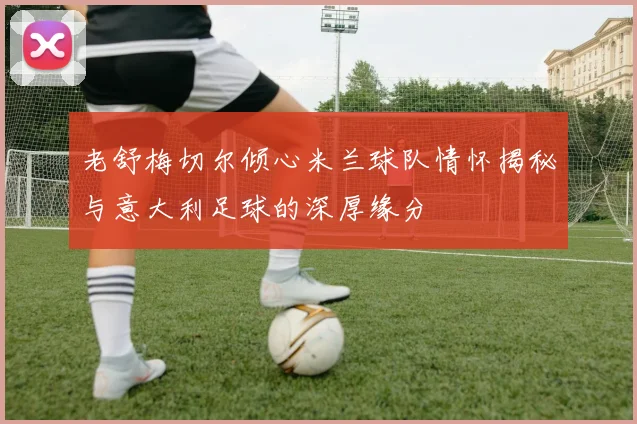 老舒梅切尔倾心米兰球队情怀揭秘与意大利足球的深厚缘分