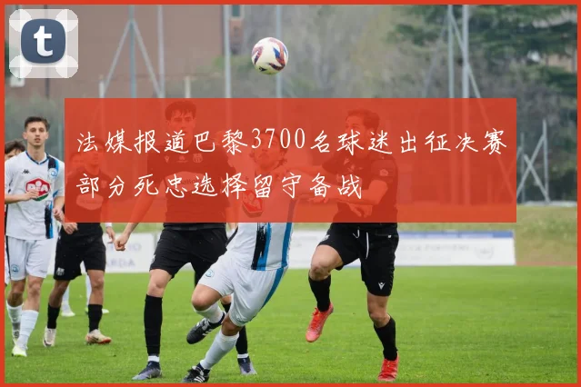 法媒报道巴黎3700名球迷出征决赛部分死忠选择留守备战