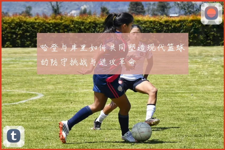 哈登与库里如何共同塑造现代篮球的防守挑战与进攻革命