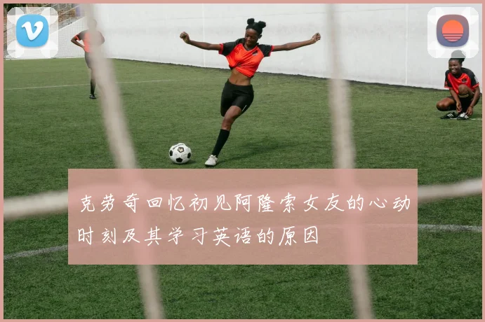 克劳奇回忆初见阿隆索女友的心动时刻及其学习英语的原因