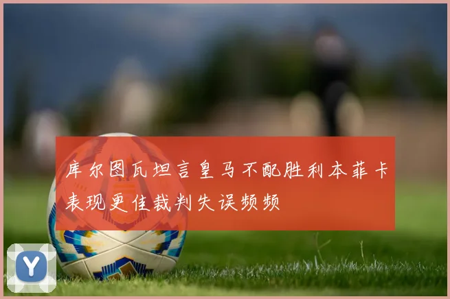 库尔图瓦坦言皇马不配胜利本菲卡表现更佳裁判失误频频